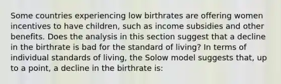 Some countries experiencing low birthrates are offering women incentives to have​ children, such as income subsidies and other benefits. Does the analysis in this section suggest that a decline in the birthrate is bad for the standard of​ living? In terms of individual standards of​ living, the Solow model suggests​ that, up to a​ point, a decline in the birthrate is: