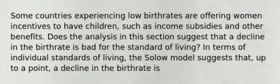 Some countries experiencing low birthrates are offering women incentives to have​ children, such as income subsidies and other benefits. Does the analysis in this section suggest that a decline in the birthrate is bad for the standard of​ living? In terms of individual standards of​ living, the Solow model suggests​ that, up to a​ point, a decline in the birthrate is