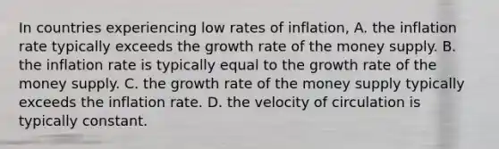 In countries experiencing low rates of inflation, A. the inflation rate typically exceeds the growth rate of the money supply. B. the inflation rate is typically equal to the growth rate of the money supply. C. the growth rate of the money supply typically exceeds the inflation rate. D. the velocity of circulation is typically constant.