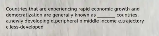 Countries that are experiencing rapid economic growth and democratization are generally known as ________ countries. a.newly developing d.peripheral b.middle income e.trajectory c.less-developed