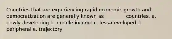 Countries that are experiencing rapid economic growth and democratization are generally known as ________ countries. a. newly developing b. middle income c. less-developed d. peripheral e. trajectory