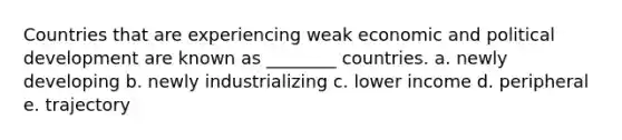 Countries that are experiencing weak economic and political development are known as ________ countries. a. newly developing b. newly industrializing c. lower income d. peripheral e. trajectory