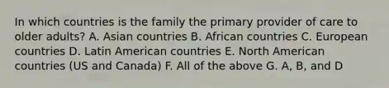 In which countries is the family the primary provider of care to older adults? A. Asian countries B. African countries C. European countries D. Latin American countries E. North American countries (US and Canada) F. All of the above G. A, B, and D