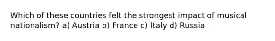 Which of these countries felt the strongest impact of musical nationalism? a) Austria b) France c) Italy d) Russia