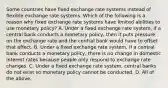 Some countries have fixed exchange rate systems instead of flexible exchange rate systems. Which of the following is a reason why fixed exchange rate systems have limited abilities to use monetary​ policy? A. Under a fixed exchange rate​ system, if a central bank conducts a monetary​ policy, then it puts pressure on the exchange rate and the central bank would have to offset that effect. B. Under a fixed exchange rate​ system, if a central bank conducts a monetary​ policy, there is no change in domestic interest rates because people only respond to exchange rate changes. C. Under a fixed exchange rate​ system, central banks do not exist so monetary policy cannot be conducted. D. All of the above.