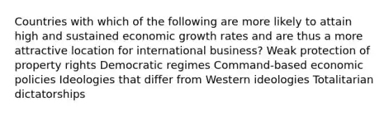 Countries with which of the following are more likely to attain high and sustained economic growth rates and are thus a more attractive location for international business? Weak protection of property rights Democratic regimes Command-based economic policies Ideologies that differ from Western ideologies Totalitarian dictatorships