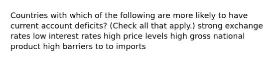 Countries with which of the following are more likely to have current account deficits? (Check all that apply.) strong exchange rates low interest rates high price levels high gross national product high barriers to to imports