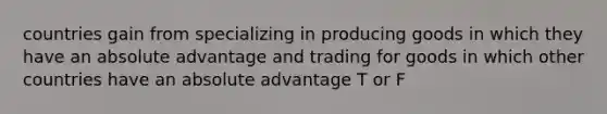 countries gain from specializing in producing goods in which they have an absolute advantage and trading for goods in which other countries have an absolute advantage T or F