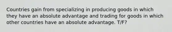 Countries gain from specializing in producing goods in which they have an absolute advantage and trading for goods in which other countries have an absolute advantage. T/F?