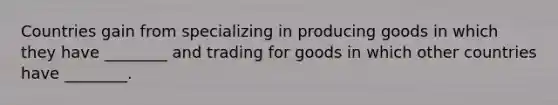 Countries gain from specializing in producing goods in which they have​ ________ and trading for goods in which other countries have​ ________.