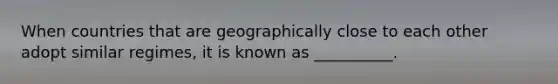 When countries that are geographically close to each other adopt similar regimes, it is known as __________.