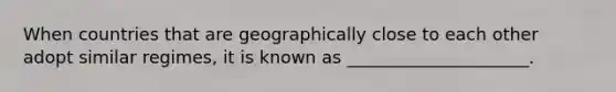 When countries that are geographically close to each other adopt similar regimes, it is known as _____________________.