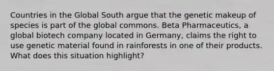 Countries in the Global South argue that the genetic makeup of species is part of the global commons. Beta Pharmaceutics, a global biotech company located in Germany, claims the right to use genetic material found in rainforests in one of their products. What does this situation highlight?