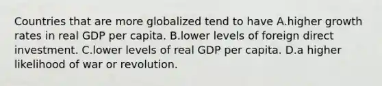 Countries that are more globalized tend to have A.higher growth rates in real GDP per capita. B.lower levels of foreign direct investment. C.lower levels of real GDP per capita. D.a higher likelihood of war or revolution.