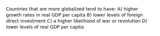 Countries that are more globalized tend to have: A) higher growth rates in real GDP per capita B) lower levels of foreign direct investment C) a higher likelihood of war or revolution D) lower levels of real GDP per capita