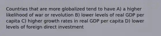 Countries that are more globalized tend to have A) a higher likelihood of war or revolution B) lower levels of real GDP per capita C) higher growth rates in real GDP per capita D) lower levels of foreign direct investment