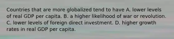 Countries that are more globalized tend to have A. lower levels of real GDP per capita. B. a higher likelihood of war or revolution. C. lower levels of foreign direct investment. D. higher growth rates in real GDP per capita.