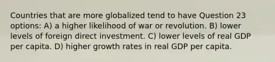 Countries that are more globalized tend to have Question 23 options: A) a higher likelihood of war or revolution. B) lower levels of foreign direct investment. C) lower levels of real GDP per capita. D) higher growth rates in real GDP per capita.