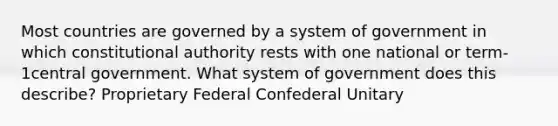 Most countries are governed by a system of government in which constitutional authority rests with one national or term-1central government. What system of government does this describe? Proprietary Federal Confederal Unitary