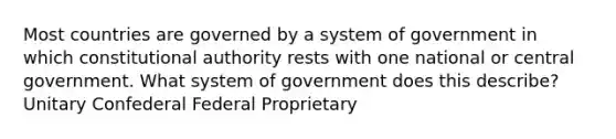 Most countries are governed by a system of government in which constitutional authority rests with one national or central government. What system of government does this describe? Unitary Confederal Federal Proprietary