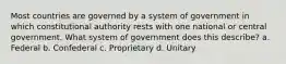 Most countries are governed by a system of government in which constitutional authority rests with one national or central government. What system of government does this describe? a. Federal b. Confederal c. Proprietary d. Unitary