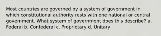 Most countries are governed by a system of government in which constitutional authority rests with one national or central government. What system of government does this describe? a. Federal b. Confederal c. Proprietary d. Unitary