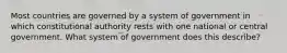 Most countries are governed by a system of government in which constitutional authority rests with one national or central government. What system of government does this describe?