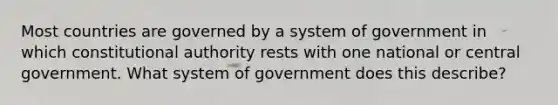 Most countries are governed by a system of government in which constitutional authority rests with one national or central government. What system of government does this describe?