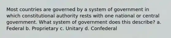 Most countries are governed by a system of government in which constitutional authority rests with one national or central government. What system of government does this describe? a. Federal b. Proprietary c. Unitary d. Confederal