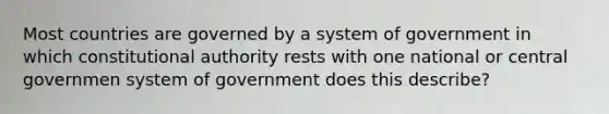 Most countries are governed by a system of government in which constitutional authority rests with one national or central governmen system of government does this describe?