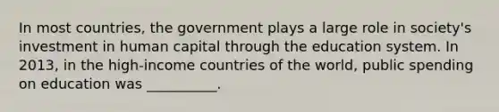 In most countries, the government plays a large role in society's investment in human capital through the education system. In 2013, in the high-income countries of the world, public spending on education was __________.