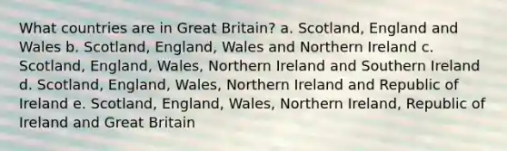 What countries are in Great Britain? a. Scotland, England and Wales b. Scotland, England, Wales and Northern Ireland c. Scotland, England, Wales, Northern Ireland and Southern Ireland d. Scotland, England, Wales, Northern Ireland and Republic of Ireland e. Scotland, England, Wales, Northern Ireland, Republic of Ireland and Great Britain