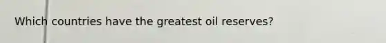 Which countries have the greatest oil reserves?