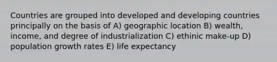 Countries are grouped into developed and developing countries principally on the basis of A) geographic location B) wealth, income, and degree of industrialization C) ethinic make-up D) population growth rates E) life expectancy