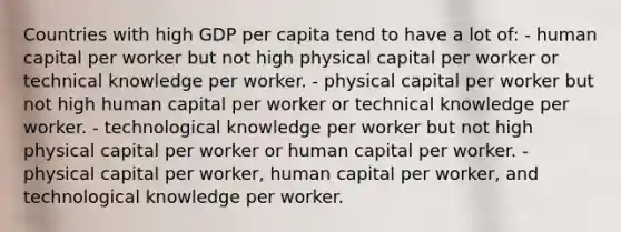 Countries with high GDP per capita tend to have a lot of: - human capital per worker but not high physical capital per worker or technical knowledge per worker. - physical capital per worker but not high human capital per worker or technical knowledge per worker. - technological knowledge per worker but not high physical capital per worker or human capital per worker. - physical capital per worker, human capital per worker, and technological knowledge per worker.