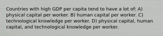 Countries with high GDP per capita tend to have a lot of: A) physical capital per worker. B) human capital per worker. C) technological knowledge per worker. D) physical capital, human capital, and technological knowledge per worker.