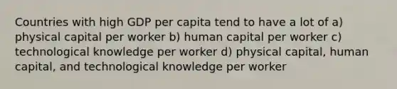 Countries with high GDP per capita tend to have a lot of a) physical capital per worker b) human capital per worker c) technological knowledge per worker d) physical capital, human capital, and technological knowledge per worker