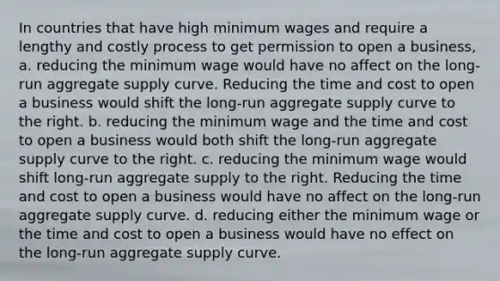 In countries that have high minimum wages and require a lengthy and costly process to get permission to open a business, a. reducing the minimum wage would have no affect on the long-run aggregate supply curve. Reducing the time and cost to open a business would shift the long-run aggregate supply curve to the right. b. reducing the minimum wage and the time and cost to open a business would both shift the long-run aggregate supply curve to the right. c. reducing the minimum wage would shift long-run aggregate supply to the right. Reducing the time and cost to open a business would have no affect on the long-run aggregate supply curve. d. reducing either the minimum wage or the time and cost to open a business would have no effect on the long-run aggregate supply curve.