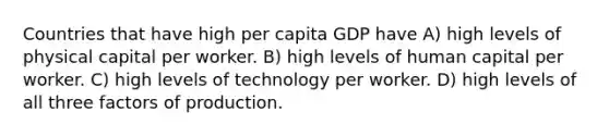 Countries that have high per capita GDP have A) high levels of physical capital per worker. B) high levels of human capital per worker. C) high levels of technology per worker. D) high levels of all three factors of production.