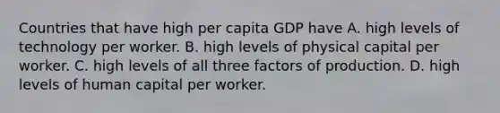 Countries that have high per capita GDP have A. high levels of technology per worker. B. high levels of physical capital per worker. C. high levels of all three factors of production. D. high levels of human capital per worker.