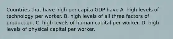 Countries that have high per capita GDP have A. high levels of technology per worker. B. high levels of all three factors of production. C. high levels of human capital per worker. D. high levels of physical capital per worker.