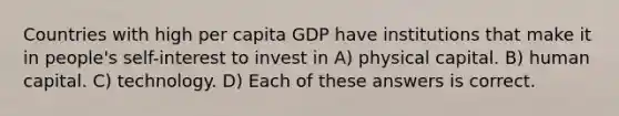 Countries with high per capita GDP have institutions that make it in people's self-interest to invest in A) physical capital. B) human capital. C) technology. D) Each of these answers is correct.