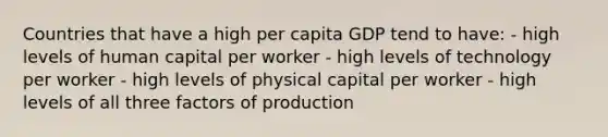 Countries that have a high per capita GDP tend to have: - high levels of human capital per worker - high levels of technology per worker - high levels of physical capital per worker - high levels of all three factors of production