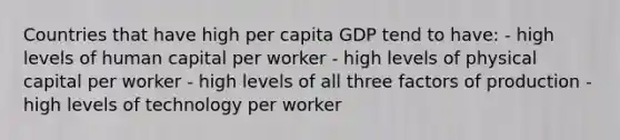 Countries that have high per capita GDP tend to have: - high levels of human capital per worker - high levels of physical capital per worker - high levels of all three factors of production - high levels of technology per worker