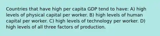 Countries that have high per capita GDP tend to have: A) high levels of physical capital per worker. B) high levels of human capital per worker. C) high levels of technology per worker. D) high levels of all three factors of production.