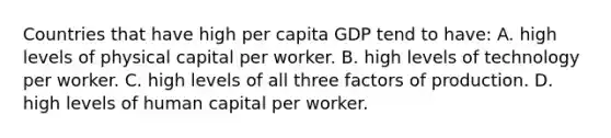 Countries that have high per capita GDP tend to have: A. high levels of physical capital per worker. B. high levels of technology per worker. C. high levels of all three factors of production. D. high levels of human capital per worker.