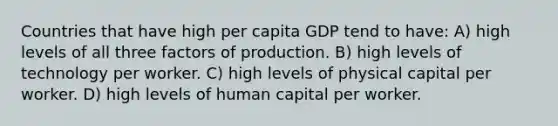 Countries that have high per capita GDP tend to have: A) high levels of all three factors of production. B) high levels of technology per worker. C) high levels of physical capital per worker. D) high levels of human capital per worker.