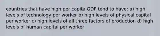 countries that have high per capita GDP tend to have: a) high levels of technology per worker b) high levels of physical capital per worker c) high levels of all three factors of production d) high levels of human capital per worker