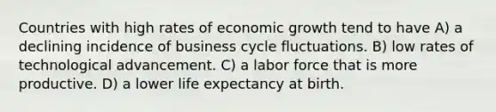 Countries with high rates of economic growth tend to have A) a declining incidence of business cycle fluctuations. B) low rates of technological advancement. C) a labor force that is more productive. D) a lower life expectancy at birth.