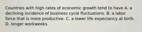 Countries with high rates of economic growth tend to have A. a declining incidence of business cycle fluctuations. B. a labor force that is more productive. C. a lower life expectancy at birth. D. longer workweeks.